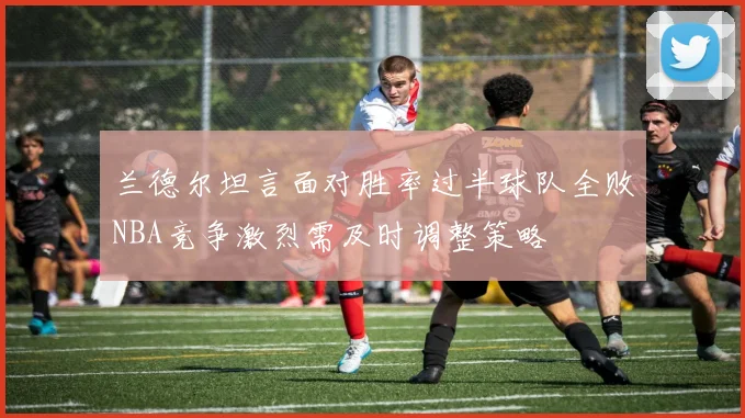 兰德尔坦言面对胜率过半球队全败NBA竞争激烈需及时调整策略