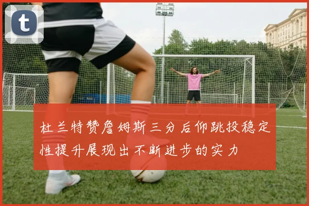 杜兰特赞詹姆斯三分后仰跳投稳定性提升展现出不断进步的实力