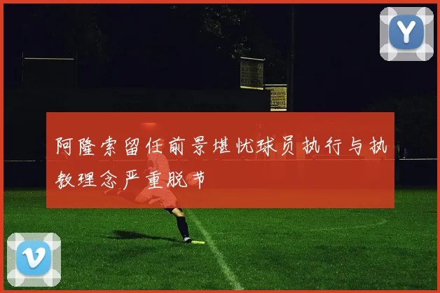阿隆索留任前景堪忧球员执行与执教理念严重脱节