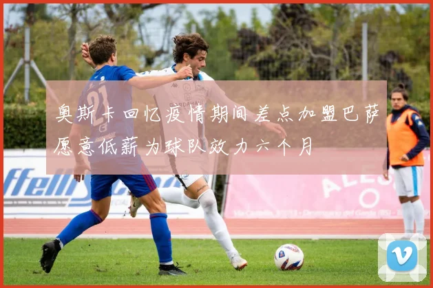 奥斯卡回忆疫情期间差点加盟巴萨愿意低薪为球队效力六个月