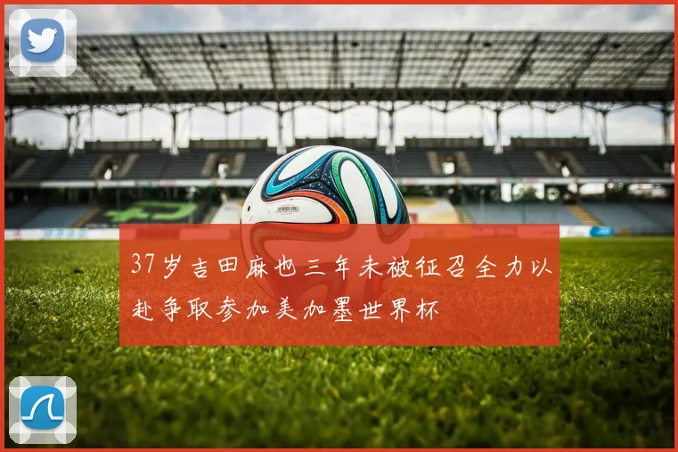 37岁吉田麻也三年未被征召全力以赴争取参加美加墨世界杯