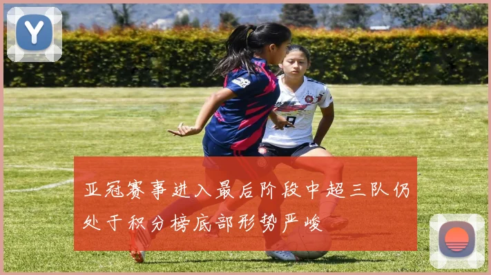 亚冠赛事进入最后阶段中超三队仍处于积分榜底部形势严峻