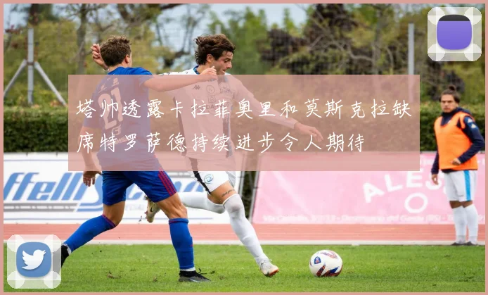 塔帅透露卡拉菲奥里和莫斯克拉缺席特罗萨德持续进步令人期待