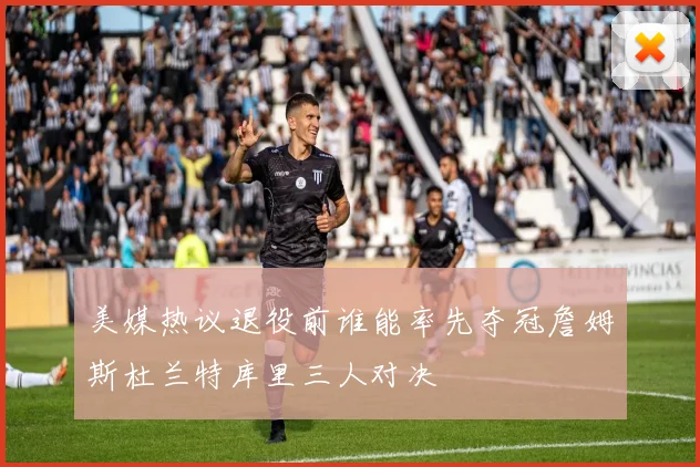 美媒热议退役前谁能率先夺冠詹姆斯杜兰特库里三人对决