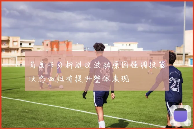 乌度卡分析进攻波动原因强调投篮状态回归将提升整体表现