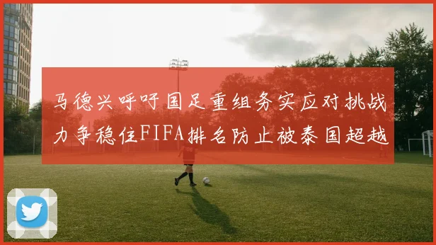 马德兴呼吁国足重组务实应对挑战力争稳住FIFA排名防止被泰国超越