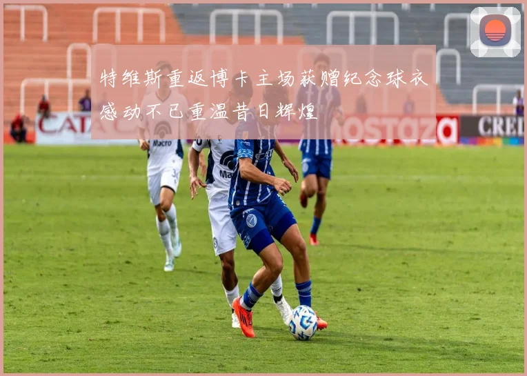 特维斯重返博卡主场获赠纪念球衣感动不已重温昔日辉煌