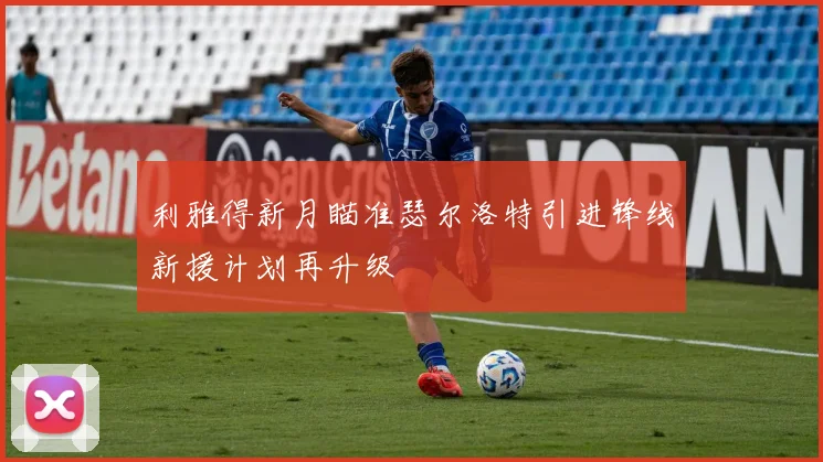 利雅得新月瞄准瑟尔洛特引进锋线新援计划再升级