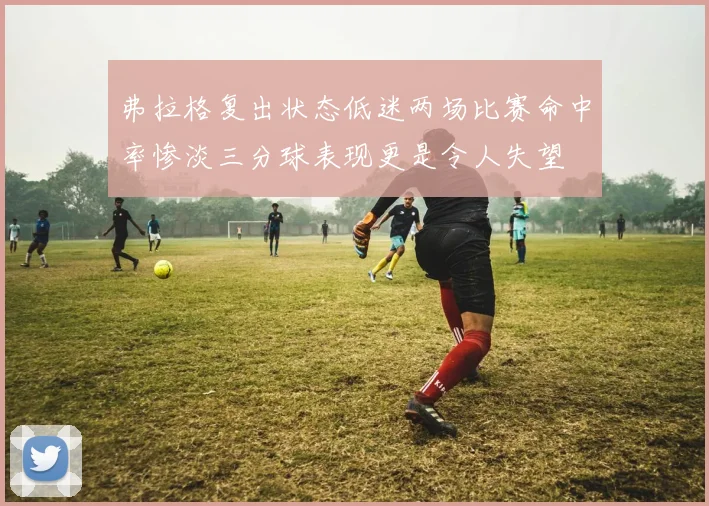 弗拉格复出状态低迷两场比赛命中率惨淡三分球表现更是令人失望