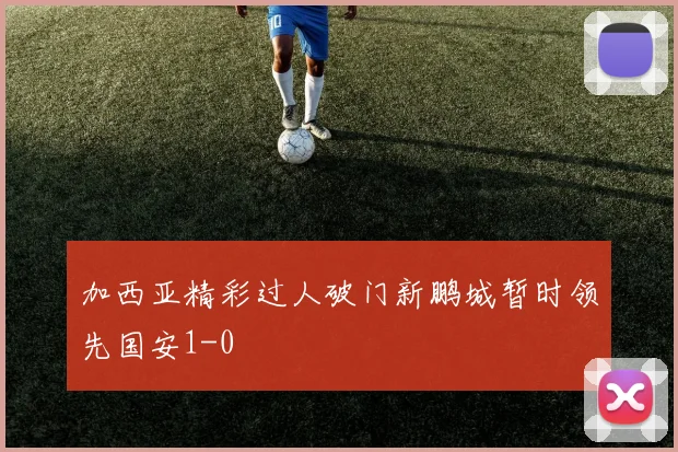 加西亚精彩过人破门新鹏城暂时领先国安1-0
