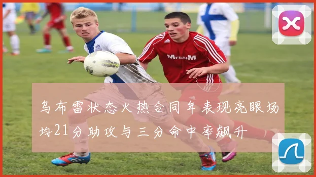乌布雷状态火热合同年表现亮眼场均21分助攻与三分命中率飙升