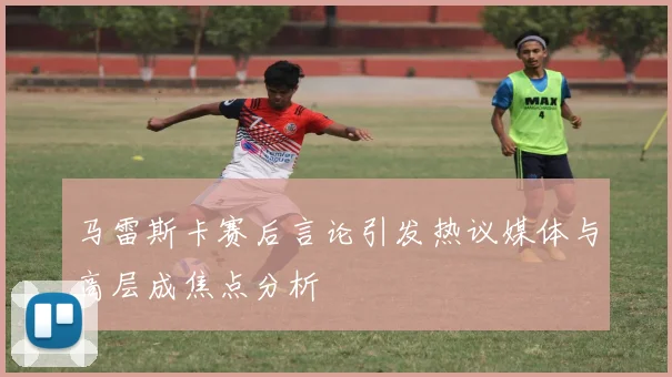 马雷斯卡赛后言论引发热议媒体与高层成焦点分析