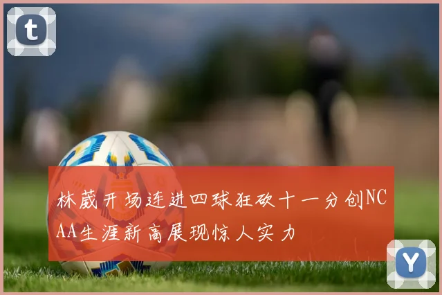 林葳开场连进四球狂砍十一分创NCAA生涯新高展现惊人实力