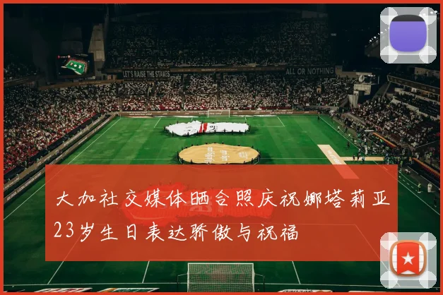 大加社交媒体晒合照庆祝娜塔莉亚23岁生日表达骄傲与祝福