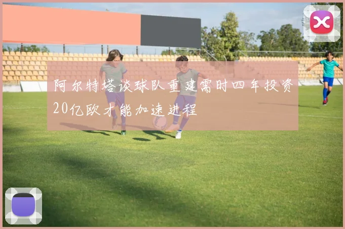 阿尔特塔谈球队重建需时四年投资20亿欧才能加速进程