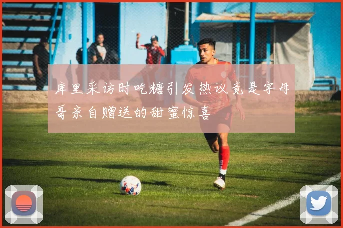 库里采访时吃糖引发热议竟是字母哥亲自赠送的甜蜜惊喜