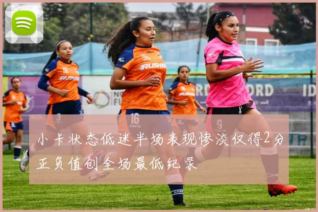 小卡状态低迷半场表现惨淡仅得2分正负值创全场最低纪录