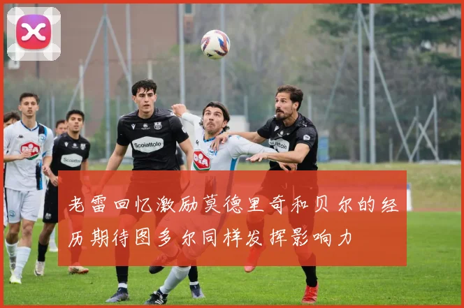 老雷回忆激励莫德里奇和贝尔的经历期待图多尔同样发挥影响力