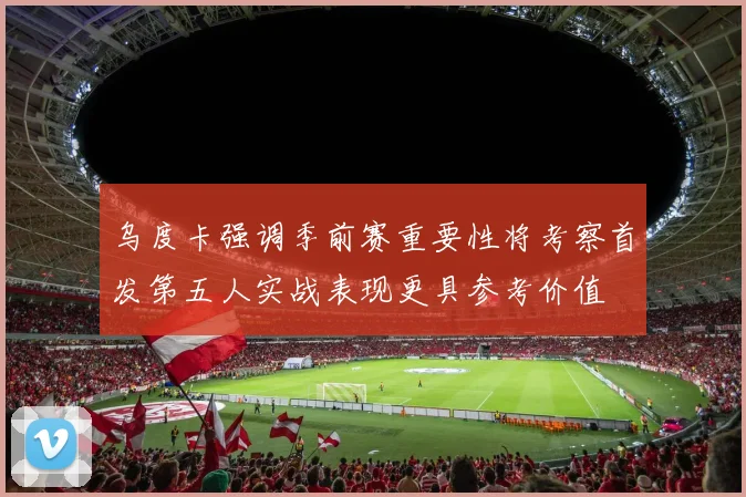 乌度卡强调季前赛重要性将考察首发第五人实战表现更具参考价值