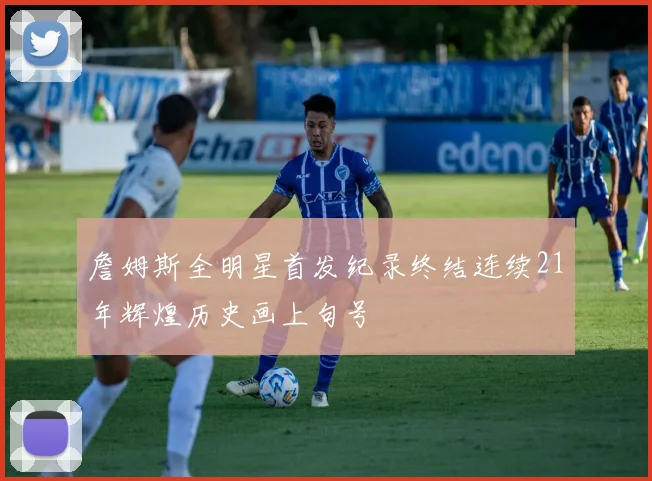 詹姆斯全明星首发纪录终结连续21年辉煌历史画上句号