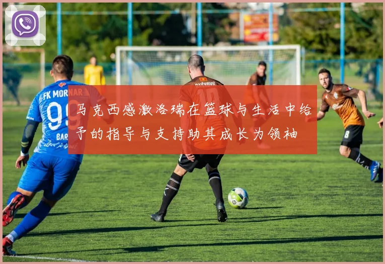 马克西感激洛瑞在篮球与生活中给予的指导与支持助其成长为领袖