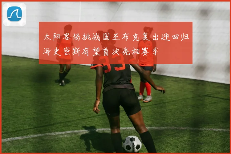 太阳客场挑战国王布克复出迎回归海史密斯有望首次亮相赛季