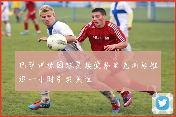 巴萨训练因球员接受弗里克训话推迟一小时引发关注