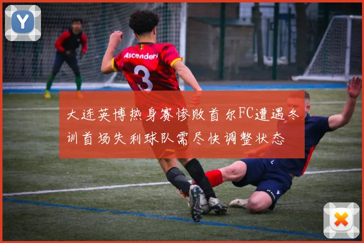 大连英博热身赛惨败首尔FC遭遇冬训首场失利球队需尽快调整状态