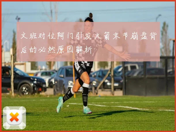 文班对位阿门引发火箭末节崩盘背后的必然原因解析