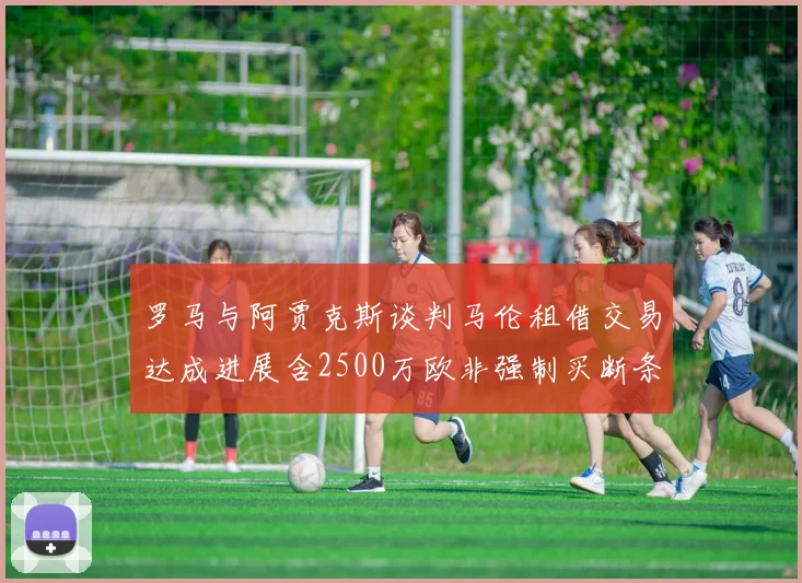 罗马与阿贾克斯谈判马伦租借交易达成进展含2500万欧非强制买断条款