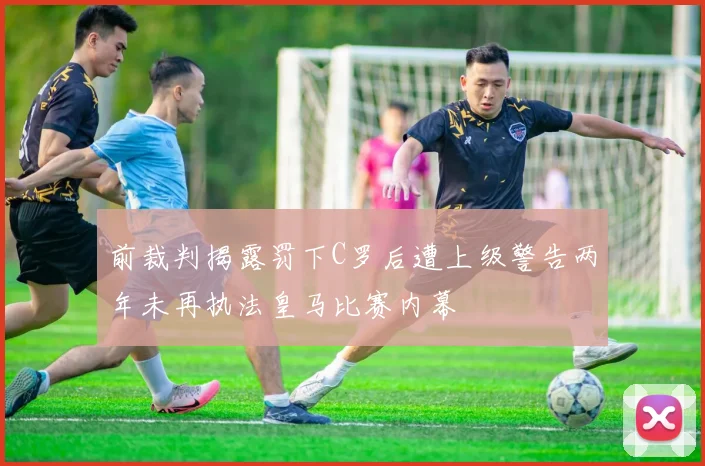 前裁判揭露罚下C罗后遭上级警告两年未再执法皇马比赛内幕