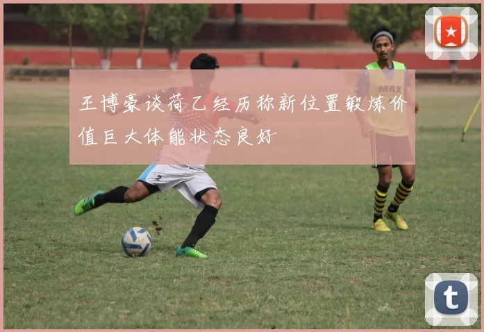 王博豪谈荷乙经历称新位置锻炼价值巨大体能状态良好