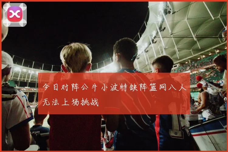 今日对阵公牛小波特缺阵篮网八人无法上场挑战