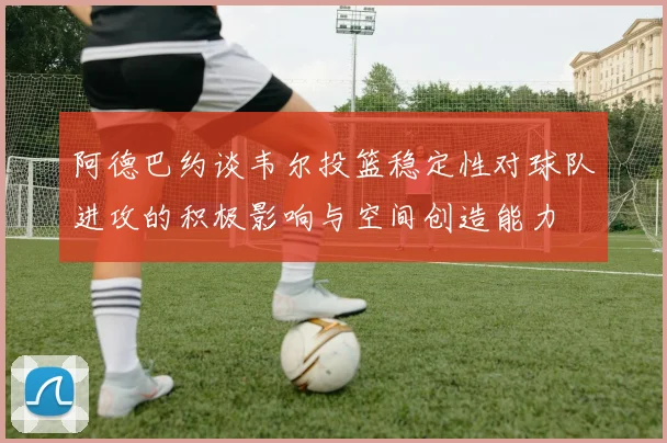 阿德巴约谈韦尔投篮稳定性对球队进攻的积极影响与空间创造能力