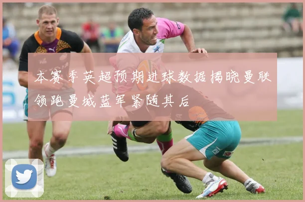 本赛季英超预期进球数据揭晓曼联领跑曼城蓝军紧随其后