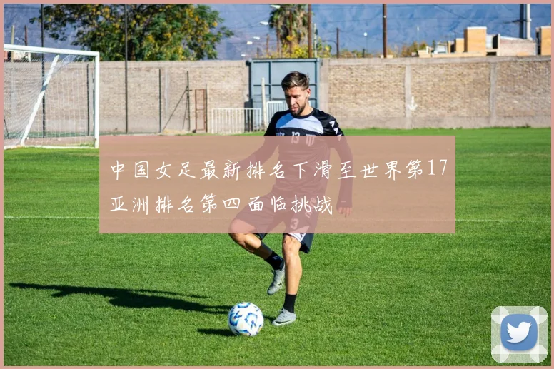 中国女足最新排名下滑至世界第17亚洲排名第四面临挑战