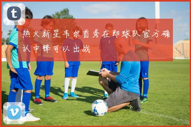 热火新星韦尔首秀在即球队官方确认中锋可以出战
