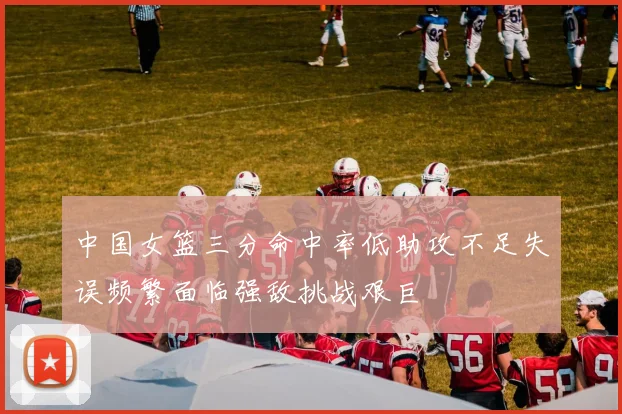 中国女篮三分命中率低助攻不足失误频繁面临强敌挑战艰巨