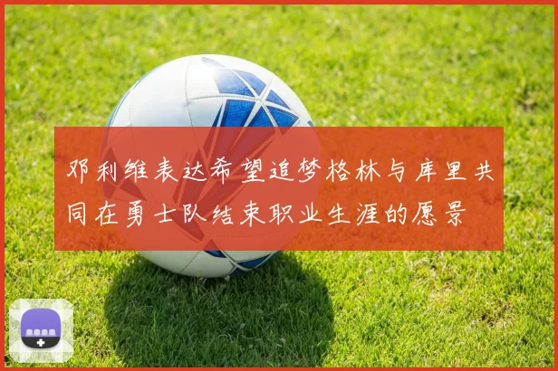 邓利维表达希望追梦格林与库里共同在勇士队结束职业生涯的愿景