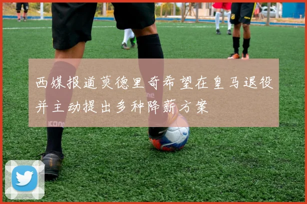 西媒报道莫德里奇希望在皇马退役并主动提出多种降薪方案