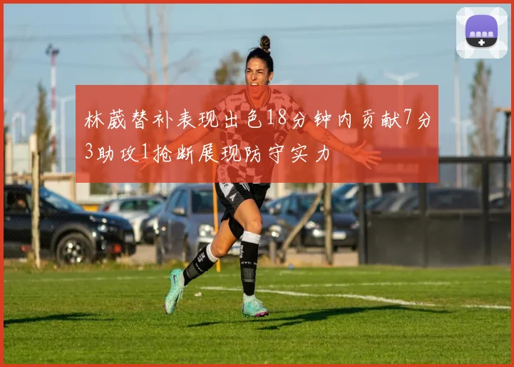 林葳替补表现出色18分钟内贡献7分3助攻1抢断展现防守实力