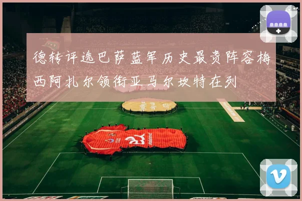 德转评选巴萨蓝军历史最贵阵容梅西阿扎尔领衔亚马尔坎特在列